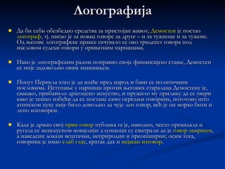 Школовање Ко је Демостенов учитељ   Исократ   или   Исеј ? Премда неки антички   извори помињу  Исократа   као Демостеновог учитеља говорништва, то је мало вероватно, те се у тај  податак сумњало  још у антици. Наиме,  Исократова  школа била је сигурно  прескупа  за Демостеново финансијско стање, с обзиром да је од завештаног му иметка остало свега 17 мина. Осим тога, Исократови политички ставови скоро су у потпуности супротни каснијим Демостеновим. Такође, у самом говорништву не можемо говорити о непосредном утицају Исократа на Демостена.  Много је вероватнији други податак – да је Демостен за  учитеља узео   Исеја , такође познатог  говорника и логографа   тога доба. Он је предавао и грађанско   и наследно право, а Демостен је морао мислити на повраћај средстава која су његови тутори потрошили. Такође,  Исејева  школа  није била  тако  скупа  као Исократова. На крају, док се Исократ превасходно бавио теоријом беседништва,  Исеј је био оратор-практичар .  