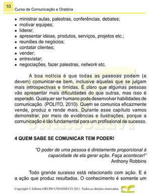 10
Copyright © Editora GRUPO UNIASSELVI 2011. Todos os direitos reservados.
Curso de Comunicação e Oratória
●	 ministrar aulas, palestras, conferências, debates;
●	 motivar equipes;
●	 liderar;
●	 apresentar ideias, produtos, serviços, projetos etc.;
●	 reuniões de negócios;
●	 contatar clientes;
●	 vender;
●	 entrevistar;
●	 negociações, fazer palestras, network etc.
A boa notícia é que todas as pessoas podem (e
devem) comunicar-se bem, inclusive aquelas que se julgam
mais introspectivas e tímidas. É claro que algumas pessoas
vão apresentar mais dificuldades do que outras, mas isso é
esperado. Qualquer ser humano pode desenvolver habilidades de
comunicação. (POLITO, 2010). Quem se comunica eficazmente
vende, produz e rende mais. Durante esse capítulo vamos
demonstrar, por meio de evidências e ilustrações, porque a
comunicação é tão fundamental para um profissional de sucesso.
4 QUEM SABE SE COMUNICAR TEM PODER!
“O poder de uma pessoa é diretamente proporcional à
capacidade de ela gerar ação. Faça acontecer!”
Anthony Robbins
Todo grande sucesso está relacionado com ação. E é
a ação que produz resultados. O conhecimento é somente um
 