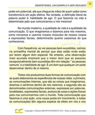11
Copyright © Editora GRUPO UNIASSELVI 2011. Todos os direitos reservados.
DEMÓSTENES, UM EXEMPLO A SER SEGUIDO!
poder em potencial, até que chegue às mãos de quem saiba como
transformá-lo em ação efetiva. Na verdade, a definição literal da
palavra poder é: habilidade de agir. O que fazemos na vida é
determinado pelo que comunicamos a nós mesmos!
No mundo moderno, a qualidade de vida é a qualidade da
comunicação. O que imaginamos e dizemos para nós mesmos,
como movemos e usamos nossos músculos de nossos corpos
e expressões faciais, determinarão quanto usaremos do que
conhecemos.
Com frequência, ao ver pessoas bem-sucedidas, caímos
na armadilha mental de pensar que elas estão onde estão
por terem algum dom especial. No entanto, uma observação
mais acurada mostrará que o maior dom que as pessoas
excepcionalmente bem-sucedidas têm em relação “`as pessoas
comuns” é a habilidade de agir. É um dom que qualquer um pode
desenvolver dentro de si mesmo.
Todos nós produzimos duas formas de comunicação com
as quais elaboramos as experiências de nossas vidas: a primeira,
as comunicações internas, que são as coisas que imaginamos,
dizemos e sentimos dentro de nós mesmos; a segunda são as
denominadas comunicações externas, expressas por palavras,
tonalidades, expressões faciais, postura de corpo e ações físicas
para nos comunicarmos com o mundo. Toda comunicação que
fazemos é uma ação, uma causa posta em movimento, e todas
as comunicações têm alguma espécie de efeito em nós e nos
 