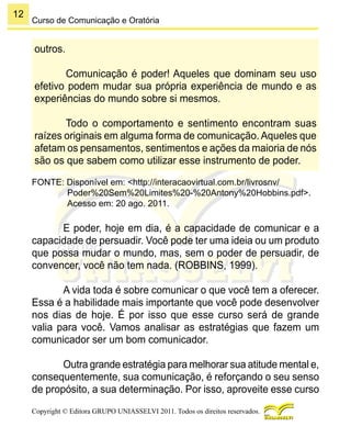 12
Copyright © Editora GRUPO UNIASSELVI 2011. Todos os direitos reservados.
Curso de Comunicação e Oratória
outros.
Comunicação é poder! Aqueles que dominam seu uso
efetivo podem mudar sua própria experiência de mundo e as
experiências do mundo sobre si mesmos.
Todo o comportamento e sentimento encontram suas
raízes originais em alguma forma de comunicação. Aqueles que
afetam os pensamentos, sentimentos e ações da maioria de nós
são os que sabem como utilizar esse instrumento de poder.
FONTE: Disponível em: <http://interacaovirtual.com.br/livrosnv/
Poder%20Sem%20Limites%20-%20Antony%20Hobbins.pdf>.
Acesso em: 20 ago. 2011.
E poder, hoje em dia, é a capacidade de comunicar e a
capacidade de persuadir. Você pode ter uma ideia ou um produto
que possa mudar o mundo, mas, sem o poder de persuadir, de
convencer, você não tem nada. (ROBBINS, 1999).
A vida toda é sobre comunicar o que você tem a oferecer.
Essa é a habilidade mais importante que você pode desenvolver
nos dias de hoje. É por isso que esse curso será de grande
valia para você. Vamos analisar as estratégias que fazem um
comunicador ser um bom comunicador.
Outra grande estratégia para melhorar sua atitude mental e,
consequentemente, sua comunicação, é reforçando o seu senso
de propósito, a sua determinação. Por isso, aproveite esse curso
 
