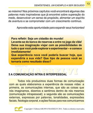 13
Copyright © Editora GRUPO UNIASSELVI 2011. Todos os direitos reservados.
DEMÓSTENES, UM EXEMPLO A SER SEGUIDO!
ao máximo! Nos próximos capítulos você encontrará algumas das
palavras mais inspiradoras que já encontrei sobre superação do
medo, desenvolver um senso de propósito, alimentar um espírito
de aventura e se comprometer com um crescimento contínuo.
Aproveite esta oportunidade para expandir seus horizontes!
Para refletir: Seja um cidadão do mundo!
Levante-se do banco de reservas e entre no jogo da vida!
Deixe sua imaginação viajar com as possibilidades de
tudo o que você pode explorar e experimentar – e comece
imediatamente!
Que experiência nova você poderia buscar hoje, que
expandiria a sua vida? Que tipo de pessoa você se
tornaria como resultado disso?
5 A COMUNICAÇÃO INTRA E INTERPESSOAL
Todos nós produzimos duas formas de comunicação
com as quais elaboramos a experiência de nossas vidas: a
primeira, as comunicações internas, que são as coisas que
nós imaginamos, dizemos e sentimos dentro de nós mesmos
(comunicação intrapessoal); a segunda são as comunicações
externas, expressas por palavras, tonalidades, expressões
faciais, fisiologia corporal, e ações físicas para nos comunicarmos
 