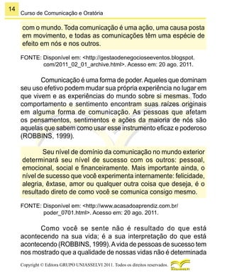 14
Copyright © Editora GRUPO UNIASSELVI 2011. Todos os direitos reservados.
Curso de Comunicação e Oratória
com o mundo. Toda comunicação é uma ação, uma causa posta
em movimento, e todas as comunicações têm uma espécie de
efeito em nós e nos outros.
FONTE: Disponível em: <http://gestaodenegocioseeventos.blogspot.
com/2011_02_01_archive.html>. Acesso em: 20 ago. 2011.
Comunicação é uma forma de poder.Aqueles que dominam
seu uso efetivo podem mudar sua própria experiência no lugar em
que vivem e as experiências do mundo sobre si mesmas. Todo
comportamento e sentimento encontram suas raízes originais
em alguma forma de comunicação. As pessoas que afetam
os pensamentos, sentimentos e ações da maioria de nós são
aquelas que sabem como usar esse instrumento eficaz e poderoso
(ROBBINS, 1999).
Seu nível de domínio da comunicação no mundo exterior
determinará seu nível de sucesso com os outros: pessoal,
emocional, social e financeiramente. Mais importante ainda, o
nível de sucesso que você experimenta internamente: felicidade,
alegria, êxtase, amor ou qualquer outra coisa que deseja, é o
resultado direto de como você se comunica consigo mesmo.
FONTE: Disponível em: <http://www.acasadoaprendiz.com.br/
poder_0701.html>. Acesso em: 20 ago. 2011.
Como você se sente não é resultado do que está
acontecendo na sua vida; é a sua interpretação do que está
acontecendo (ROBBINS, 1999).Avida de pessoas de sucesso tem
nos mostrado que a qualidade de nossas vidas não é determinada
 