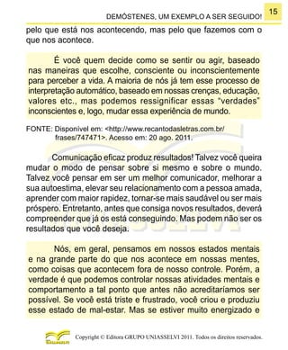 15
Copyright © Editora GRUPO UNIASSELVI 2011. Todos os direitos reservados.
DEMÓSTENES, UM EXEMPLO A SER SEGUIDO!
pelo que está nos acontecendo, mas pelo que fazemos com o
que nos acontece.
É você quem decide como se sentir ou agir, baseado
nas maneiras que escolhe, consciente ou inconscientemente
para perceber a vida. A maioria de nós já tem esse processo de
interpretação automático, baseado em nossas crenças, educação,
valores etc., mas podemos ressignificar essas “verdades”
inconscientes e, logo, mudar essa experiência de mundo.
FONTE: Disponível em: <http://www.recantodasletras.com.br/
frases/747471>. Acesso em: 20 ago. 2011.
Comunicação eficaz produz resultados! Talvez você queira
mudar o modo de pensar sobre si mesmo e sobre o mundo.
Talvez você pensar em ser um melhor comunicador, melhorar a
sua autoestima, elevar seu relacionamento com a pessoa amada,
aprender com maior rapidez, tornar-se mais saudável ou ser mais
próspero. Entretanto, antes que consiga novos resultados, deverá
compreender que já os está conseguindo. Mas podem não ser os
resultados que você deseja.
Nós, em geral, pensamos em nossos estados mentais
e na grande parte do que nos acontece em nossas mentes,
como coisas que acontecem fora de nosso controle. Porém, a
verdade é que podemos controlar nossas atividades mentais e
comportamento a tal ponto que antes não acreditaríamos ser
possível. Se você está triste e frustrado, você criou e produziu
esse estado de mal-estar. Mas se estiver muito energizado e
 