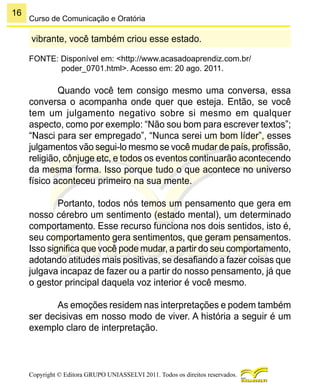 16
Copyright © Editora GRUPO UNIASSELVI 2011. Todos os direitos reservados.
Curso de Comunicação e Oratória
vibrante, você também criou esse estado.
FONTE: Disponível em: <http://www.acasadoaprendiz.com.br/
poder_0701.html>. Acesso em: 20 ago. 2011.
Quando você tem consigo mesmo uma conversa, essa
conversa o acompanha onde quer que esteja. Então, se você
tem um julgamento negativo sobre si mesmo em qualquer
aspecto, como por exemplo: “Não sou bom para escrever textos”;
“Nasci para ser empregado”, “Nunca serei um bom líder”, esses
julgamentos vão segui-lo mesmo se você mudar de país, profissão,
religião, cônjuge etc, e todos os eventos continuarão acontecendo
da mesma forma. Isso porque tudo o que acontece no universo
físico aconteceu primeiro na sua mente.
Portanto, todos nós temos um pensamento que gera em
nosso cérebro um sentimento (estado mental), um determinado
comportamento. Esse recurso funciona nos dois sentidos, isto é,
seu comportamento gera sentimentos, que geram pensamentos.
Isso significa que você pode mudar, a partir do seu comportamento,
adotando atitudes mais positivas, se desafiando a fazer coisas que
julgava incapaz de fazer ou a partir do nosso pensamento, já que
o gestor principal daquela voz interior é você mesmo.
As emoções residem nas interpretações e podem também
ser decisivas em nosso modo de viver. A história a seguir é um
exemplo claro de interpretação.
 