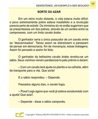 17
Copyright © Editora GRUPO UNIASSELVI 2011. Todos os direitos reservados.
DEMÓSTENES, UM EXEMPLO A SER SEGUIDO!
SORTE OU AZAR
Em um reino muito distante, a vida estava muito difícil,
o povo extremamente pobre estava insatisfeito e a revolução
parecia perto de eclodir. Os ministros do rei então sugeriram que
se presenteasse um dos pobres, através de um sorteio entre os
camponeses, com um lindo cavalo árabe.
O ganhador seria o único possuidor de um cavalo entre
os “descamisados”. Talvez assim se distraíssem e parassem
de pensar em democracia, fim de monarquia, essas bobagens.
Assim foi pensado e assim foi feito.
O ganhador do belíssimo cavalo árabe revelou-se um
sábio. Seus vizinhos vieram parabenizá-lo pelo prêmio e diziam:
– Com um cavalo terá ajuda no plantio e na colheita, além
de transporte para a vila. Que sorte!
E o sábio respondeu: – Depende.
Passados alguns dias, o cavalo fugiu.
– Poxa! Logo agora que você já estava acostumado com
a ajuda! Que azar!.
– Depende - disse o sábio camponês.
 