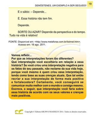 19
Copyright © Editora GRUPO UNIASSELVI 2011. Todos os direitos reservados.
DEMÓSTENES, UM EXEMPLO A SER SEGUIDO!
E o sábio: – Depende...
É. Essa história não tem fim.
Depende.
SORTE OU AZAR? Depende da perspectiva e do tempo.
Tudo na vida é relativo!
FONTE: Disponível em: <http://www.metaforas.com.br/listmet.htm>.
Acesso em: 18 ago. 2011.
Vamos refletir...
Por que as interpretações foram tão diferentes?
Que interpretação você escolheria em relação a essa
história? Se você criou uma interpretação negativa para
os fatos do seu passado, não reclame da sua vida hoje,
porque você mesmo é quem criou essa interpretação,
tendo como base as suas crenças atuais. Que tal então
recriar a sua interpretação de forma mais positiva
e fortalecedora? Certamente, você conseguirá se
comunicar muito melhor com o mundo e consigo mesmo.
Escreva, a seguir, que interpretação você faria sobre
essa história de acordo com os seus valores e crenças
mais positivas.
 