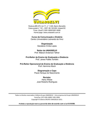 Rodovia BR-470, km 71, n° 1.040, Bairro Benedito
Caixa postal n° 191 - CEP: 89.130-000. lndaial-SC
Fone: (0xx47) 3281-9000/3281-9090
Home-page: www.uniasselvi.com.br
Curso de Comunicação e Oratória
Centro Universitário Leonardo da Vinci
Organização
Gecelene Cíntia Lopes
Reitor da UNIASSELVI
Prof. Malcon Anderson Tafner
Pró-Reitor de Ensino de Graduação a Distância
Prof. Janes Fidélis Tomelin
Pró-Reitor Operacional de Ensino de Graduação a Distância
Prof. Hermínio Kloch
Diagramação e Capa
Paulo Herique do Nascimento
Revisão:
Harry Wiese
José Roberto Rodrigues
Todos os direitos reservados à Editora Grupo UNIASSELVI - Uma empresa do Grupo UNIASSELVI
Fone/Fax: (47) 3281-9000/ 3281-9090
Copyright © Editora GRUPO UNIASSELVI 2011.
Proibida a reprodução total ou parcial da obra de acordo com a Lei 9.610/98.
 