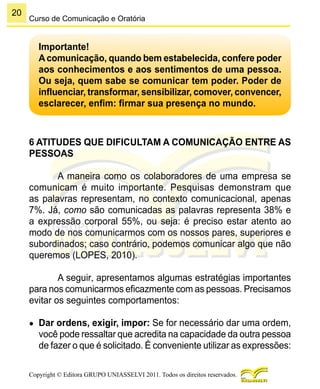 20
Copyright © Editora GRUPO UNIASSELVI 2011. Todos os direitos reservados.
Curso de Comunicação e Oratória
Importante!
Acomunicação, quando bem estabelecida, confere poder
aos conhecimentos e aos sentimentos de uma pessoa.
Ou seja, quem sabe se comunicar tem poder. Poder de
influenciar, transformar, sensibilizar, comover, convencer,
esclarecer, enfim: firmar sua presença no mundo.
6 ATITUDES QUE DIFICULTAM A COMUNICAÇÃO ENTRE AS
PESSOAS
A maneira como os colaboradores de uma empresa se
comunicam é muito importante. Pesquisas demonstram que
as palavras representam, no contexto comunicacional, apenas
7%. Já, como são comunicadas as palavras representa 38% e
a expressão corporal 55%, ou seja: é preciso estar atento ao
modo de nos comunicarmos com os nossos pares, superiores e
subordinados; caso contrário, podemos comunicar algo que não
queremos (LOPES, 2010).
A seguir, apresentamos algumas estratégias importantes
para nos comunicarmos eficazmente com as pessoas. Precisamos
evitar os seguintes comportamentos:
●	 Dar ordens, exigir, impor: Se for necessário dar uma ordem,
você pode ressaltar que acredita na capacidade da outra pessoa
de fazer o que é solicitado. É conveniente utilizar as expressões:
 