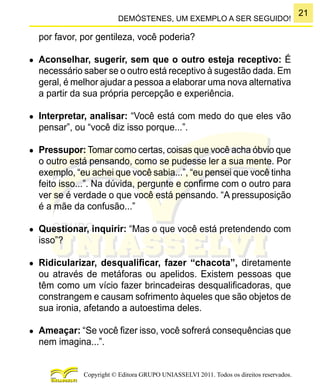 21
Copyright © Editora GRUPO UNIASSELVI 2011. Todos os direitos reservados.
DEMÓSTENES, UM EXEMPLO A SER SEGUIDO!
por favor, por gentileza, você poderia?
●	 Aconselhar, sugerir, sem que o outro esteja receptivo: É
necessário saber se o outro está receptivo à sugestão dada. Em
geral, é melhor ajudar a pessoa a elaborar uma nova alternativa
a partir da sua própria percepção e experiência.
●	 Interpretar, analisar: “Você está com medo do que eles vão
pensar”, ou “você diz isso porque...”.
●	 Pressupor: Tomar como certas, coisas que você acha óbvio que
o outro está pensando, como se pudesse ler a sua mente. Por
exemplo, “eu achei que você sabia...”, “eu pensei que você tinha
feito isso...”. Na dúvida, pergunte e confirme com o outro para
ver se é verdade o que você está pensando. “A pressuposição
é a mãe da confusão...”
●	 Questionar, inquirir: “Mas o que você está pretendendo com
isso”?
●	 Ridicularizar, desqualificar, fazer “chacota”, diretamente
ou através de metáforas ou apelidos. Existem pessoas que
têm como um vício fazer brincadeiras desqualificadoras, que
constrangem e causam sofrimento àqueles que são objetos de
sua ironia, afetando a autoestima deles.
●	 Ameaçar: “Se você fizer isso, você sofrerá consequências que
nem imagina...”.
 