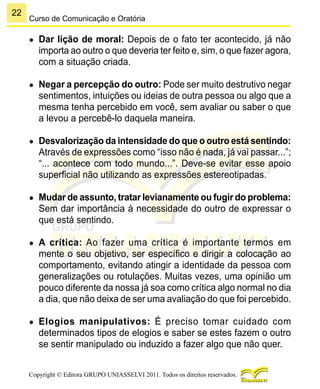 22
Copyright © Editora GRUPO UNIASSELVI 2011. Todos os direitos reservados.
Curso de Comunicação e Oratória
●	 Dar lição de moral: Depois de o fato ter acontecido, já não
importa ao outro o que deveria ter feito e, sim, o que fazer agora,
com a situação criada.
●	 Negar a percepção do outro: Pode ser muito destrutivo negar
sentimentos, intuições ou ideias de outra pessoa ou algo que a
mesma tenha percebido em você, sem avaliar ou saber o que
a levou a percebê-lo daquela maneira.
●	 Desvalorização da intensidade do que o outro está sentindo:
Através de expressões como “isso não é nada, já vai passar...”;
“... acontece com todo mundo...”. Deve-se evitar esse apoio
superficial não utilizando as expressões estereotipadas.
●	 Mudar de assunto, tratar levianamente ou fugir do problema:
Sem dar importância à necessidade do outro de expressar o
que está sentindo.
●	 A crítica: Ao fazer uma crítica é importante termos em
mente o seu objetivo, ser específico e dirigir a colocação ao
comportamento, evitando atingir a identidade da pessoa com
generalizações ou rotulações. Muitas vezes, uma opinião um
pouco diferente da nossa já soa como crítica algo normal no dia
a dia, que não deixa de ser uma avaliação do que foi percebido.
●	 Elogios manipulativos: É preciso tomar cuidado com
determinados tipos de elogios e saber se estes fazem o outro
se sentir manipulado ou induzido a fazer algo que não quer.
 