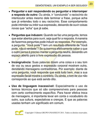23
Copyright © Editora GRUPO UNIASSELVI 2011. Todos os direitos reservados.
DEMÓSTENES, UM EXEMPLO A SER SEGUIDO!
●	 Perguntar e sair respondendo ou perguntar e interromper
a resposta do outro: Ou ainda, ir “concluindo” o raciocínio do
interlocutor antes mesmo dele terminar a frase, porque acha
que já entendeu todo o seu raciocínio. Esse comportamento
pode intimidar ou inibir sua expressão, deixando de ouvir coisas
novas que “acha” que já sabe.
●	 Perguntas que induzem: Quando se faz uma pergunta, temos
que estar abertos para ouvir, seja qual for a resposta.Amaneira
de fazermos perguntas pode induzir as respostas. Por exemplo,
a pergunta: “Você pode”? tem um resultado diferente de “Você
pode, não é verdade”? Se quisermos efetivamente saber o que
o outro pensa é preciso manter a pergunta neutra, deixando um
espaço aberto para a livre expressão da pessoa.
●	 Incongruência: Suas palavras dizem uma coisa e o seu tom
de voz ou seus gestos e expressão corporal mostram outra,
denotando mensagens contraditórias. Por exemplo: diante de
uma pergunta, você responde que está tudo bem, mas a sua
expressão facial mostra o contrário. Ou ainda, o tom de voz não
corresponde ao que está sendo dito.
●	 Uso de linguagem inacessível: Especialmente o uso de
termos técnicos que só são compreensíveis para pessoas
com certo conhecimento específico. Para haver efetiva troca
de mensagens, é importante levar em conta o vocabulário do
outro, sua cultura, expectativas e crenças. E que as palavras
usadas tenham um significado em comum.
 