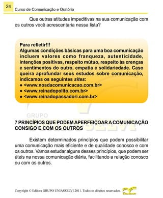 24
Copyright © Editora GRUPO UNIASSELVI 2011. Todos os direitos reservados.
Curso de Comunicação e Oratória
Que outras atitudes impeditivas na sua comunicação com
os outros você acrescentaria nessa lista?
Para refletir!!!
Algumas condições básicas para uma boa comunicação
incluem valores como franqueza, autenticidade,
intenções positivas, respeito mútuo, respeito às crenças
e sentimentos do outro, empatia e solidariedade. Caso
queira aprofundar seus estudos sobre comunicação,
indicamos os seguintes sites:
● <www.nosdacomunicacao.com.br>
● <www.reinadopolito.com.br>
● <www.reinadopassadori.com.br>
7 PRINCÍPIOS QUE PODEMAPERFEIÇOARACOMUNICAÇÃO
CONSIGO E COM OS OUTROS
Existem determinados princípios que podem possibilitar
uma comunicação mais eficiente e de qualidade conosco e com
os outros. Vamos estudar alguns desses princípios, que podem ser
úteis na nossa comunicação diária, facilitando a relação conosco
ou com os outros.
 
