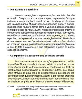25
Copyright © Editora GRUPO UNIASSELVI 2011. Todos os direitos reservados.
DEMÓSTENES, UM EXEMPLO A SER SEGUIDO!
●	 O mapa não é o território
Nossas percepções e representações mentais não são
o mundo. Reagimos aos nossos mapas, representações que
incluem a interpretação pessoal em vez de dirigir diretamente
aos fatos do mundo. Muitas vezes não podemos mudar o mundo,
mas podemos mudar a forma como o vemos, nossas sensações
e interpretações (SABBI, 2009). Nossa representação interna é
influenciada basicamente por nossas interpretações, sensações,
experiências anteriores, preferências, valores, crenças e critérios,
e por isso cada pessoa forma uma percepção única e diferenciada
do mundo em que vive. Conscientes disso, podemos ficar atentos
ao processo interno, possibilitando-nos fazer uma distinção entre
o que de fato é colorido e o que colocamos a partir da nossa
experiência interna.
●	 As experiências possuem uma estrutura própria
Nossos pensamentos e recordações possuem um padrão
específico. Quando mudamos esse padrão ou estrutura, nossa
experiência muda automaticamente. Podemos neutralizar
lembranças desagradáveis e enriquecer outras que serão
úteis através de uma série de procedimentos que podem ser
aprendidos por qualquer pessoa. Assim, é preciso ter presente
que cada pessoa tem padrões diferenciados. Torna-se mais fácil
estabelecer empatia se estivermos atentos a essas diferenças.
FONTE: Disponível em: <http://www.diamondweb.com.br/wp-content/
uploads/2011/03/pnl.pdf>. Acesso em: 20 ago. 2011.
 