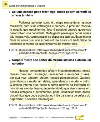26
Copyright © Editora GRUPO UNIASSELVI 2011. Todos os direitos reservados.
Curso de Comunicação e Oratória
●	 Se uma pessoa pode fazer algo, todos podem aprendê-lo
a fazer também
Podemos aprender como é o mapa mental de um grande
realizador, com suas estratégias e crenças, e procurar modelá-
lo naquilo que escolhermos. Isso é possível quando queremos
desenvolver uma habilidade. Muita gente pensa que certas coisas
são impossíveis, sem nunca ter se disposto a fazê-las. Experimente
fazer de conta que tudo é possível. Se existir um limite físico ou
ambiental, o mundo da experiência vai lhe mostrar isso.
FONTE: Disponível em: <http://www.diamondweb.com.br/wp-content/
uploads/2011/03/pnl.pdf>. Acesso em: 20 ago. 2011.
●	 Corpo e mente são partes do mesmo sistema e atuam um
no outro
Nossos pensamentos afetam instantaneamente nossa
tensão muscular, respiração, sensações e emoções. Esses,
por sua vez, também afetam nossos pensamentos. Quando
aprendemos a mudar um deles, aprendemos a mudar o outro.
O estado interno atua sobre o corpo através da liberação de
hormônios e endorfinas e, dependendo do que vivenciamos em
nossas emoções e sentimentos, pode influenciar tanto nossa
bioquímica, que pode estimular ou inibir o sistema de defesa do
organismo, o sistema imunológico.
FONTE: Disponível em: <http://www.diamondweb.com.br/wp-content/
uploads/2011/03/pnl.pdf>. Acesso em: 20 ago. 2011.
 