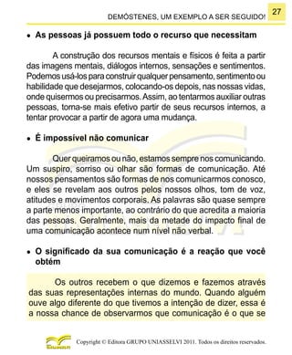 27
Copyright © Editora GRUPO UNIASSELVI 2011. Todos os direitos reservados.
DEMÓSTENES, UM EXEMPLO A SER SEGUIDO!
●	 As pessoas já possuem todo o recurso que necessitam
A construção dos recursos mentais e físicos é feita a partir
das imagens mentais, diálogos internos, sensações e sentimentos.
Podemosusá-losparaconstruirqualquerpensamento,sentimentoou
habilidade que desejarmos, colocando-os depois, nas nossas vidas,
onde quisermos ou precisarmos.Assim, ao tentarmos auxiliar outras
pessoas, torna-se mais efetivo partir de seus recursos internos, a
tentar provocar a partir de agora uma mudança.
●	 É impossível não comunicar
Quer queiramos ou não, estamos sempre nos comunicando.
Um suspiro, sorriso ou olhar são formas de comunicação. Até
nossos pensamentos são formas de nos comunicarmos conosco,
e eles se revelam aos outros pelos nossos olhos, tom de voz,
atitudes e movimentos corporais. As palavras são quase sempre
a parte menos importante, ao contrário do que acredita a maioria
das pessoas. Geralmente, mais da metade do impacto final de
uma comunicação acontece num nível não verbal.
●	 O significado da sua comunicação é a reação que você
obtém
Os outros recebem o que dizemos e fazemos através
das suas representações internas do mundo. Quando alguém
ouve algo diferente do que tivemos a intenção de dizer, essa é
a nossa chance de observarmos que comunicação é o que se
 