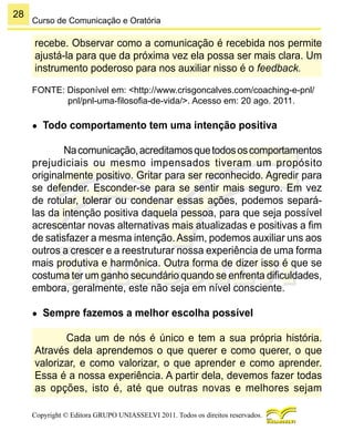 28
Copyright © Editora GRUPO UNIASSELVI 2011. Todos os direitos reservados.
Curso de Comunicação e Oratória
recebe. Observar como a comunicação é recebida nos permite
ajustá-la para que da próxima vez ela possa ser mais clara. Um
instrumento poderoso para nos auxiliar nisso é o feedback.
FONTE: Disponível em: <http://www.crisgoncalves.com/coaching-e-pnl/
pnl/pnl-uma-filosofia-de-vida/>. Acesso em: 20 ago. 2011.
●	 Todo comportamento tem uma intenção positiva
Nacomunicação,acreditamosquetodososcomportamentos
prejudiciais ou mesmo impensados tiveram um propósito
originalmente positivo. Gritar para ser reconhecido. Agredir para
se defender. Esconder-se para se sentir mais seguro. Em vez
de rotular, tolerar ou condenar essas ações, podemos separá-
las da intenção positiva daquela pessoa, para que seja possível
acrescentar novas alternativas mais atualizadas e positivas a fim
de satisfazer a mesma intenção.Assim, podemos auxiliar uns aos
outros a crescer e a reestruturar nossa experiência de uma forma
mais produtiva e harmônica. Outra forma de dizer isso é que se
costuma ter um ganho secundário quando se enfrenta dificuldades,
embora, geralmente, este não seja em nível consciente.
●	 Sempre fazemos a melhor escolha possível
Cada um de nós é único e tem a sua própria história.
Através dela aprendemos o que querer e como querer, o que
valorizar, e como valorizar, o que aprender e como aprender.
Essa é a nossa experiência. A partir dela, devemos fazer todas
as opções, isto é, até que outras novas e melhores sejam
 