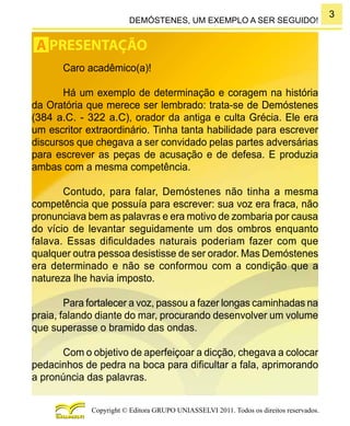 3
Copyright © Editora GRUPO UNIASSELVI 2011. Todos os direitos reservados.
DEMÓSTENES, UM EXEMPLO A SER SEGUIDO!
Caro acadêmico(a)!
Há um exemplo de determinação e coragem na história
da Oratória que merece ser lembrado: trata-se de Demóstenes
(384 a.C. - 322 a.C), orador da antiga e culta Grécia. Ele era
um escritor extraordinário. Tinha tanta habilidade para escrever
discursos que chegava a ser convidado pelas partes adversárias
para escrever as peças de acusação e de defesa. E produzia
ambas com a mesma competência.
Contudo, para falar, Demóstenes não tinha a mesma
competência que possuía para escrever: sua voz era fraca, não
pronunciava bem as palavras e era motivo de zombaria por causa
do vício de levantar seguidamente um dos ombros enquanto
falava. Essas dificuldades naturais poderiam fazer com que
qualquer outra pessoa desistisse de ser orador. Mas Demóstenes
era determinado e não se conformou com a condição que a
natureza lhe havia imposto.
Para fortalecer a voz, passou a fazer longas caminhadas na
praia, falando diante do mar, procurando desenvolver um volume
que superasse o bramido das ondas.
Com o objetivo de aperfeiçoar a dicção, chegava a colocar
pedacinhos de pedra na boca para dificultar a fala, aprimorando
a pronúncia das palavras.
A PRESENTAÇÃO
 