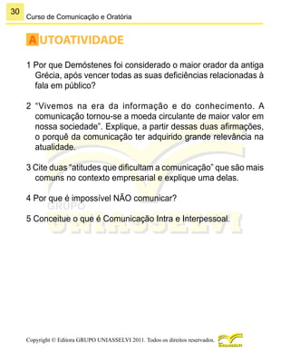 30
Copyright © Editora GRUPO UNIASSELVI 2011. Todos os direitos reservados.
Curso de Comunicação e Oratória
A UTOATIVIDADE
1 Por que Demóstenes foi considerado o maior orador da antiga
Grécia, após vencer todas as suas deficiências relacionadas à
fala em público?
2 “Vivemos na era da informação e do conhecimento. A
comunicação tornou-se a moeda circulante de maior valor em
nossa sociedade”. Explique, a partir dessas duas afirmações,
o porquê da comunicação ter adquirido grande relevância na
atualidade.
3 Cite duas “atitudes que dificultam a comunicação” que são mais
comuns no contexto empresarial e explique uma delas.
4 Por que é impossível NÃO comunicar?
5 Conceitue o que é Comunicação Intra e Interpessoal.
 