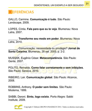 31
Copyright © Editora GRUPO UNIASSELVI 2011. Todos os direitos reservados.
DEMÓSTENES, UM EXEMPLO A SER SEGUIDO!
R EFERÊNCIAS
GALLO, Carmine. Comunicação é tudo. São Paulo:
Landscape, 2009.
LOPES, Cíntia. Fala para que eu te veja. Blumenau: Nova
Letra, 2007.
______. Transforme seu medo em poder. Blumenau: Nova
Letra, 2010.
______. Comunicação: necessidade ou privilégio? Jornal de
Santa Catarina, Blumenau, 28 set. 2005. p. 2-2.
MUSSAK, Eugênio César. Metacompetência. São Paulo:
Gente, 2007.
POLITO, Reinaldo. Como falar corretamente e sem inibições.
São Paulo: Saraiva, 2010.
RIBEIRO, Lair. Comunicação global. São Paulo: Alcance,
2008.
ROBBINS, Anthony. O poder sem limites. São Paulo:
Moderna, 1999.
SABBI, Deroni. Sinto, logo existo. Porto Alegre: Sabbi
Institute, 2009.
 