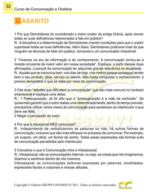 32
Copyright © Editora GRUPO UNIASSELVI 2011. Todos os direitos reservados.
Curso de Comunicação e Oratória
G ABARITO
1 Por que Demóstenes foi considerado o maior orador da antiga Grécia, após vencer
todas as suas deficiências relacionadas à fala em público?
R.: A disciplina e a determinação de Demóstenes criaram condições para que o orador
superasse todas as suas deficiências. Além disso, Demóstenes praticava mais do que
ninguém as técnicas de falar em público, tornando-o um comunicador irresistível.
2 “Vivemos na era da informação e do conhecimento. A comunicação tornou-se a
moeda circulante de maior valor em nossa sociedade”. Explique, a partir dessas duas
afirmações, o porquê da comunicação ter adquirido grande relevância na atualidade.
R.:Aquele que se comunica bem, nos dias de hoje, vive melhor porque consegue vender
bem o seu produto, ideia, serviço ou talento. Não basta conquistar o conhecimento: é
preciso demonstrar o que se sabe por meio da comunicação.
3 Cite duas “atitudes que dificultam a comunicação” que são mais comuns no contexto
empresarial e explique uma delas.
R.: 1 Pressuposição: Já foi dito que a “pressuposição é a mãe da confusão”. Se
quisermos garantir que o outro realize uma determinada tarefa, dentro do tempo previsto,
precisamos utilizar vários meios de comunicação para esclarecer ao interlocutor o que
deve ser feito.
2 Negar a percepção do outro.
4 Por que é impossível NÃO comunicar?
R.: Independente de verbalizarmos as palavras ou não, há outras formas de
comunicação, inclusive que são mais eficazes no processo de comunicar. Por exemplo,
um suspiro, um olhar, um fechar de cenho. Todas essas expressões são formas sutis
de comunicação percebidas pelo interlocutor.
5 Conceitue o que é Comunicação Intra e Interpessoal.
R.: Intrapessoal: são as comunicações internas, ou seja: as coisas que nós imaginamos,
dizemos e sentimos dentro de nós mesmos.
Interpessoal: as comunicações externas expressas por palavras, tonalidades,
expressões faciais e corporais e nossas atitudes.
 
