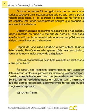 4
Copyright © Editora GRUPO UNIASSELVI 2011. Todos os direitos reservados.
Curso de Comunicação e Oratória
O vício do ombro foi corrigido com um recurso muito
curioso: colocava uma espada pendurada no teto, com a ponta
voltada para baixo, e, ao exercitar os discursos na frente de
um espelho, era ferido violentamente sempre que produzia o
movimento involuntário.
Determinado a se concentrar nos exercícios e não desistir,
raspou metade do cabelo e metade da barba e, com essa
aparência ridícula, ficou impedido de aparecer em público e se
obrigou a continuar seu treinamento.
Depois de todo esse sacrifício e com atitude sempre
determinada, Demóstenes não apenas pôde falar em público,
como se tornou o maior orador da antiguidade.
Caro(a) acadêmico(a)! Que belo exemplo de obstinação
e disciplina, hein?
Às vezes, nos sentimos incompetentes para executar
determinadas tarefas que parecem ser maiores que nossas forças.
Desistir, antes de tentar, é um erro que jamais devemos cometer.
Se estivermos verdadeiramente envolvidos com o resultado
que desejamos conquistar, encontraremos forças que nunca
imaginávamos possuir.
Vamos em frente!
 