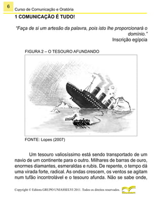 6
Copyright © Editora GRUPO UNIASSELVI 2011. Todos os direitos reservados.
Curso de Comunicação e Oratória
1 COMUNICAÇÃO É TUDO!
“Faça de si um artesão da palavra, pois isto lhe proporcionará o
domínio.”
Inscrição egípcia
FIGURA 2 – O TESOURO AFUNDANDO
FONTE: Lopes (2007)
Um tesouro valiosíssimo está sendo transportado de um
navio de um continente para o outro. Milhares de barras de ouro,
enormes diamantes, esmeraldas e rubis. De repente, o tempo dá
uma virada forte, radical. As ondas crescem, os ventos se agitam
num tufão incontrolável e o tesouro afunda. Não se sabe onde,
 