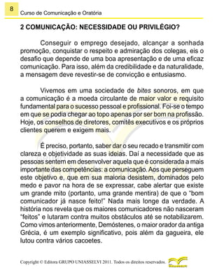 8
Copyright © Editora GRUPO UNIASSELVI 2011. Todos os direitos reservados.
Curso de Comunicação e Oratória
2 COMUNICAÇÃO: NECESSIDADE OU PRIVILÉGIO?
Conseguir o emprego desejado, alcançar a sonhada
promoção, conquistar o respeito e admiração dos colegas, eis o
desafio que depende de uma boa apresentação e de uma eficaz
comunicação. Para isso, além da credibilidade e da naturalidade,
a mensagem deve revestir-se de convicção e entusiasmo.
Vivemos em uma sociedade de bites sonoros, em que
a comunicação é a moeda circulante de maior valor e requisito
fundamental para o sucesso pessoal e profissional. Foi-se o tempo
em que se podia chegar ao topo apenas por ser bom na profissão.
Hoje, os conselhos de diretores, comitês executivos e os próprios
clientes querem e exigem mais.
É preciso, portanto, saber dar o seu recado e transmitir com
clareza e objetividade as suas ideias. Daí a necessidade que as
pessoas sentem em desenvolver aquela que é considerada a mais
importante das competências: a comunicação.Aos que perseguem
este objetivo e, que em sua maioria desistem, dominados pelo
medo e pavor na hora de se expressar, cabe alertar que existe
um grande mito (portanto, uma grande mentira) de que o “bom
comunicador já nasce feito!” Nada mais longe da verdade. A
história nos revela que os maiores comunicadores não nasceram
“feitos” e lutaram contra muitos obstáculos até se notabilizarem.
Como vimos anteriormente, Demóstenes, o maior orador da antiga
Grécia, é um exemplo significativo, pois além da gagueira, ele
lutou contra vários cacoetes.
 