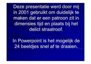 Deze presentatie werd door mij
in 2001 gebruikt om duidelijk te
maken dat er een patroon zit in
 dimensies tijd en plaats bij het
       delict straatroof.

In Powerpoint is het mogelijk de
 24 beeldjes snel af te draaien.
 