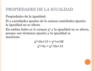 PROPIEDADES DE LA IGUALDAD
Propiedades de la igualdad:
Si a cantidades iguales de le suman cantidades iguales
la igualdad no se altera .
En ambos lados se le suman χ² y la igualdad no se altera,
porque son términos iguales y la igualdad se
mantiene.
χ²+2x+13 = χ²+x+26
χ²+3x = χ²+2x+13
 