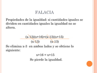 FALACIA
Propiedades de la igualdad: si cantidades iguales se
dividen en cantidades iguales la igualdad no se
altera.
(x-13)(x+16)=(x-13)(x+15)
(x-13) (x-13)
Se elimina x-3 en ambos lados y se obtiene lo
siguiente:
x+16 = x+15
Se pierde la igualdad.
 