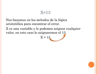 X=13
Nos basamos en los métodos de la lógica
aristotélica para encontrar el error.
X es una variable y le podemos asignar cualquier
valor, en este caso le asignaremos el 13.
X = 13
 