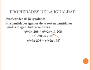 PROPIEDADES DE LA IGUALDAD
Propiedades de la igualdad:
Si a cantidades iguales de le restan cantidades
iguales la igualdad no se altera.
χ²+3x-208 = χ²+2x+13-208
+13-208 = -195
χ²+3x-208 = χ²+2x-195
 