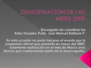 DEMOSTRACIÓN DE LAS ARTES 2009Encargado de coordinar las Artes Visuales: Profe. José Manuel Baltazar P.En esta ocasión no pudo hacerse el evento por la suspensión oficial que presento en mayo del 2009, solamente realización en el mes de Marzo unos lienzos que conformarían parte de la escenografía.