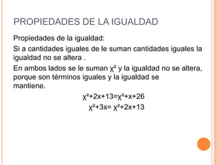 PROPIEDADES DE LA IGUALDAD
Propiedades de la igualdad:
Si a cantidades iguales de le suman cantidades iguales la
igualdad no se altera .
En ambos lados se le suman χ² y la igualdad no se altera,
porque son términos iguales y la igualdad se
mantiene.
χ²+2x+13=χ²+x+26
χ²+3x= χ²+2x+13
 
