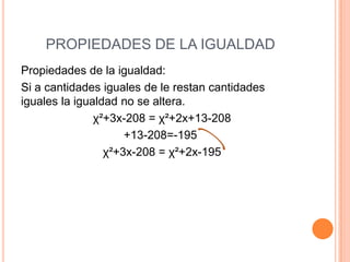 PROPIEDADES DE LA IGUALDAD
Propiedades de la igualdad:
Si a cantidades iguales de le restan cantidades
iguales la igualdad no se altera.
χ²+3x-208 = χ²+2x+13-208
+13-208=-195
χ²+3x-208 = χ²+2x-195
 