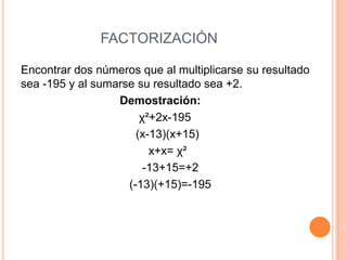 FACTORIZACIÓN
Encontrar dos números que al multiplicarse su resultado
sea -195 y al sumarse su resultado sea +2.
Demostración:
χ²+2x-195
(x-13)(x+15)
x+x= χ²
-13+15=+2
(-13)(+15)=-195
 