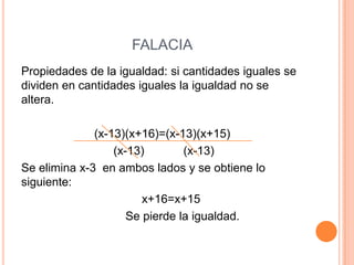 FALACIA
Propiedades de la igualdad: si cantidades iguales se
dividen en cantidades iguales la igualdad no se
altera.
(x-13)(x+16)=(x-13)(x+15)
(x-13) (x-13)
Se elimina x-3 en ambos lados y se obtiene lo
siguiente:
x+16=x+15
Se pierde la igualdad.
 