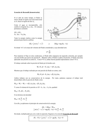Ecuación de Bernoulli (demostración)
Si al cabo de cierto tiempo, el fluido se
mueve desde la región cuya área transversal
es A1 hacia la región de área A2.
Como el agua es incompresible, sólo
cambia la longitud ∆x1 a ∆x2. El volumen
permanece constante:
∆V1=∆V2
A1. ∆x1 = A2.∆x2
Tanto la energía cinética como la energía
potencial gravitatoria cambian:
∆Ec= భ
మ
m (v2
2
– v1
2
) y ∆Epg= mg (h2 – h1)
En donde “m” es la masa del volumen del fluido considerado y cuya densidad será:
ρ=
୫
∆୚
Para mantener el flujo en estas condiciones, el fluido debe empujarse de izquierda a derecha, por ejemplo
con una bomba que ejerza una presión P1. Mientras sobre el fluido se aplica tal presión, el fluido reacciona
aplicando una presión en contra P2. Como P=F/A, ambas fuerzas pueden representarse como F=P.A.
El trabajo realizado sobre la porción de fluido por la bomba será:
W1=F1.d= +F1.∆x1= +(P1.A1).∆x1
Mientras que el trabajo realizado por esta porción de fluido en contra, será:
W2=F2.d= -F2.∆x2= -(P2.A2).∆x2
Ambos trabajos son no conservativos de la energía. Por tanto, podemos expresar el trabajo total
desarrollado sobre la porción de fluido como:
WNC= W1 + W2 = +(P1.A1).∆x1 - (P2.A2).∆x2
Y como el volumen de la porción es ∆V= A1. ∆x1 = A2.∆x2 quedará:
WNC= P1.∆V1 - P2.∆V2
O en términos de densidad:
WNC= P1.
୫
ρ
- P2.
୫
ρ
Con ello, ya aplicamos el principio de conservación de la energía:
∆Ec + ∆Epg = WNC
భ
మ
m (v2
2
– v1
2
) + mg (h2 – h1) = P1.
୫
ρ
- P2.
୫
ρ
De donde, multiplicando por ρ/m a toda la expresión, llegamos a la conocida Ecuación de Bernoulli:
(P2 – P1) + భ
మ
ρ (v2
2
– v1
2
) + ρg (h2 – h1) = 0
 