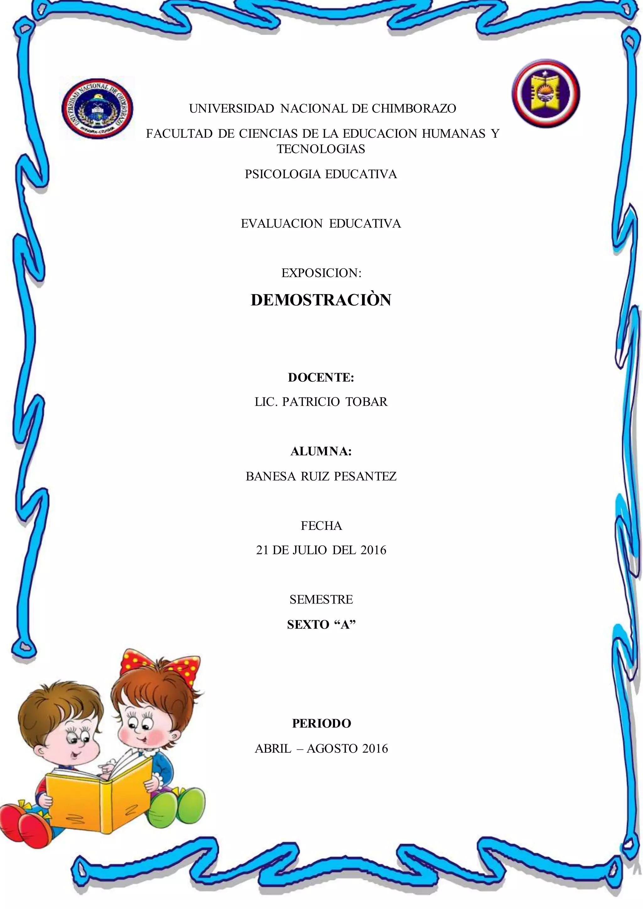 UNIVERSIDAD NACIONAL DE CHIMBORAZO
FACULTAD DE CIENCIAS DE LA EDUCACION HUMANAS Y
TECNOLOGIAS
PSICOLOGIA EDUCATIVA
EVALUACION EDUCATIVA
EXPOSICION:
DEMOSTRACIÒN
DOCENTE:
LIC. PATRICIO TOBAR
ALUMNA:
BANESA RUIZ PESANTEZ
FECHA
21 DE JULIO DEL 2016
SEMESTRE
SEXTO “A”
PERIODO
ABRIL – AGOSTO 2016
 