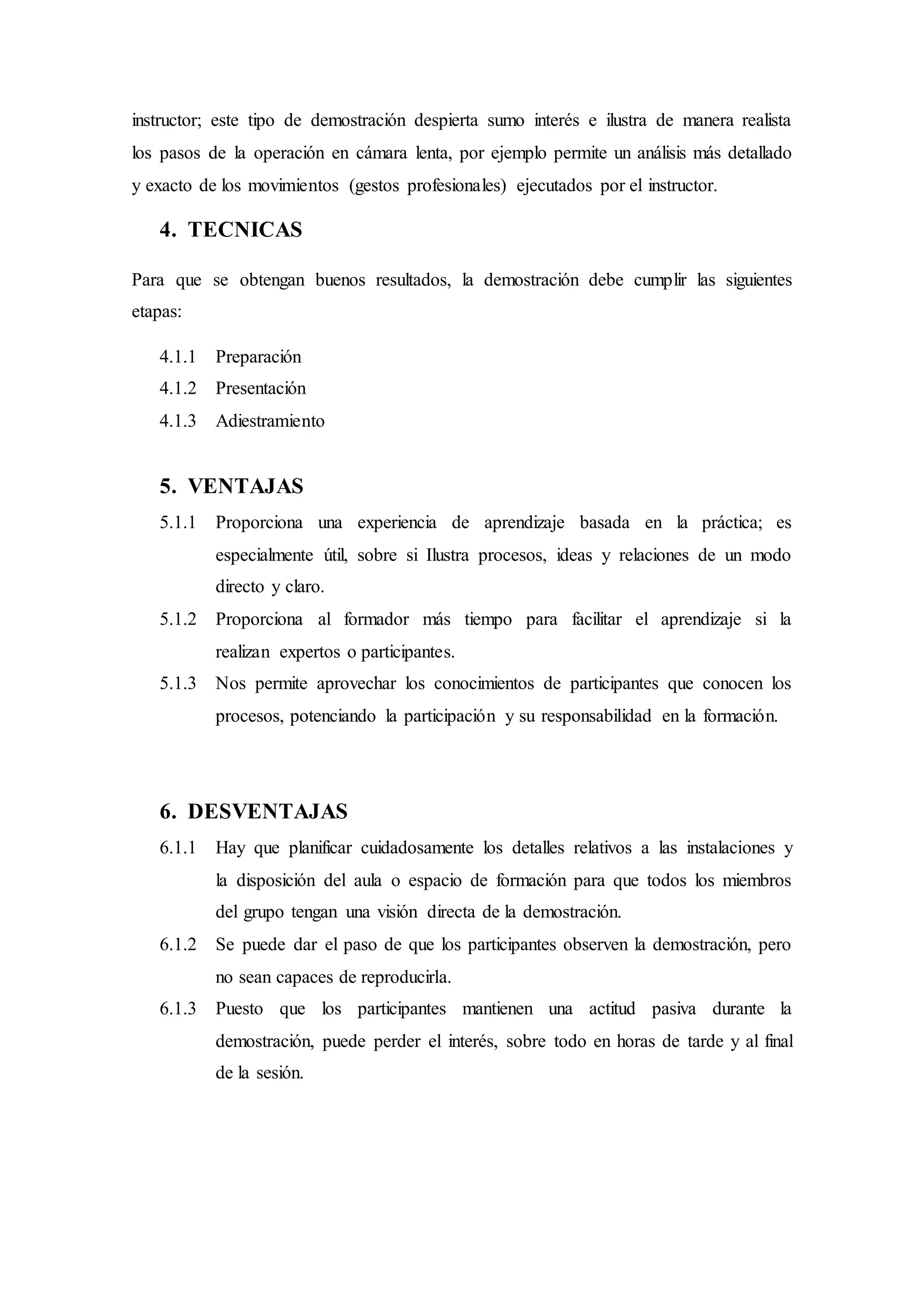 instructor; este tipo de demostración despierta sumo interés e ilustra de manera realista
los pasos de la operación en cámara lenta, por ejemplo permite un análisis más detallado
y exacto de los movimientos (gestos profesionales) ejecutados por el instructor.
4. TECNICAS
Para que se obtengan buenos resultados, la demostración debe cumplir las siguientes
etapas:
4.1.1 Preparación
4.1.2 Presentación
4.1.3 Adiestramiento
5. VENTAJAS
5.1.1 Proporciona una experiencia de aprendizaje basada en la práctica; es
especialmente útil, sobre si Ilustra procesos, ideas y relaciones de un modo
directo y claro.
5.1.2 Proporciona al formador más tiempo para facilitar el aprendizaje si la
realizan expertos o participantes.
5.1.3 Nos permite aprovechar los conocimientos de participantes que conocen los
procesos, potenciando la participación y su responsabilidad en la formación.
6. DESVENTAJAS
6.1.1 Hay que planificar cuidadosamente los detalles relativos a las instalaciones y
la disposición del aula o espacio de formación para que todos los miembros
del grupo tengan una visión directa de la demostración.
6.1.2 Se puede dar el paso de que los participantes observen la demostración, pero
no sean capaces de reproducirla.
6.1.3 Puesto que los participantes mantienen una actitud pasiva durante la
demostración, puede perder el interés, sobre todo en horas de tarde y al final
de la sesión.
 