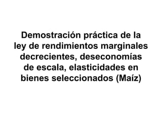 Demostración práctica de la
ley de rendimientos marginales
decrecientes, deseconomías
de escala, elasticidades en
bienes seleccionados (Maíz)
 