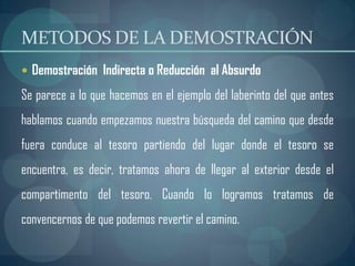 METODOS DE LA DEMOSTRACIÓN
 Demostración Indirecta o Reducción al Absurdo

Se parece a lo que hacemos en el ejemplo del laberinto del que antes
hablamos cuando empezamos nuestra búsqueda del camino que desde
fuera conduce al tesoro partiendo del lugar donde el tesoro se
encuentra, es decir, tratamos ahora de llegar al exterior desde el
compartimento del tesoro. Cuando lo logramos tratamos de
convencernos de que podemos revertir el camino.
 
