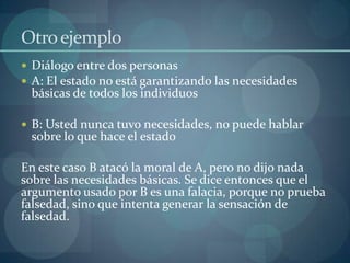 Otro ejemplo
 Diálogo entre dos personas
 A: El estado no está garantizando las necesidades
 básicas de todos los individuos

 B: Usted nunca tuvo necesidades, no puede hablar
 sobre lo que hace el estado

En este caso B atacó la moral de A, pero no dijo nada
sobre las necesidades básicas. Se dice entonces que el
argumento usado por B es una falacia, porque no prueba
falsedad, sino que intenta generar la sensación de
falsedad.
 