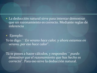  La deducción natural sirve para intentar demostrar
 que un razonamiento es correcto. Mediante reglas de
 inferencia

 Ejemplo:
Yo te digo: ``En verano hace calor, y ahora estamos en
  verano, por eso hace calor''.

Tú te pones a hacer cálculos, y respondes ``puedo
  demostrar que el razonamiento que has hecho es
  correcto''. Para eso sirve la deducción natural.
 