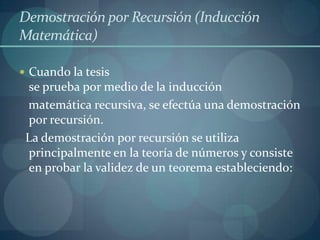 Demostración por Recursión (Inducción
Matemática)

 Cuando la tesis
 se prueba por medio de la inducción
 matemática recursiva, se efectúa una demostración
 por recursión.
 La demostración por recursión se utiliza
 principalmente en la teoría de números y consiste
 en probar la validez de un teorema estableciendo:
 