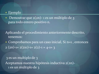  Ejemplo
 Demostrar que 2(2n)- 1 es un múltiplo de 3
 para todo entero positivo n.

Aplicando el procedimiento anteriormente descrito,
  tenemos:
 Comprobamos para un caso inicial, Si n=1 , entonces
2 (2n)-1= 2(2x1)-1= 2(2)-1 = 4-1= 3

3 es un multiplo de 3
Aceptamos nuestra hipótesis inductiva 2(2n)-
  1 es un múltiplo de 3
 
