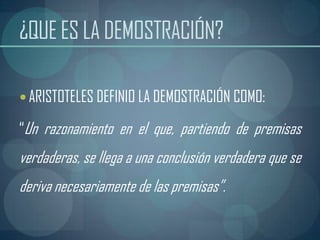 ¿QUE ES LA DEMOSTRACIÓN?

 ARISTOTELES DEFINIO LA DEMOSTRACIÓN COMO:

“Un razonamiento en el que, partiendo de premisas
verdaderas, se llega a una conclusión verdadera que se
deriva necesariamente de las premisas”.
 