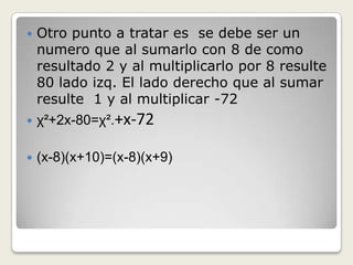  Otro punto a tratar es se debe ser un
numero que al sumarlo con 8 de como
resultado 2 y al multiplicarlo por 8 resulte
80 lado izq. El lado derecho que al sumar
resulte 1 y al multiplicar -72
 χ²+2x-80=χ².+x-72
 (x-8)(x+10)=(x-8)(x+9)
 