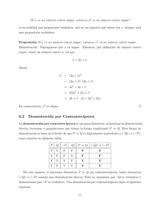 “Si x es un n´mero entero impar, entonces x2 es un n´mero entero impar”
u
u
es en realidad una proposici´n verdadera, esto es, no importa qu´ entero sea x, siempre ser´
o
e
a
una proposici´n verdadera.
o
Proposici´n Si x es un n´mero entero impar, entonces x2 es un n´mero entero impar.
o
u
u
Demostraci´n: Supongamos que x es impar. Entonces, por deﬁnici´n de n´mero entero
o
o
u
impar, existe un n´mero entero a, tal que
u
x = 2a + 1.
Ahora
x2 = (2a + 1)2
= (2a + 1) · (2a + 1)
= 4a2 + 4a + 1
= 2(2a2 + 2a) + 1
= 2k + 1 (k = 2a2 + 2a).
En consecuencia, x2 es impar.

6.2

Demostraci´n por Contrarrec´
o
ıproca

La demostraci´n por contrarrec´
o
ıproca se usa para demostrar, al igual que la demostraci´n
o
directa, teoremas y proposiciones que tienen la forma condicional P ⇒ Q. Esta forma de
demostraci´n se basa en el hecho de que P ⇒ Q es l´gicamente equivalente a (¬Q) ⇒ (¬P ),
o
o
como muestra la siguiente tabla.
P

Q

¬P

¬Q

P ⇒ Q (¬Q) ⇒ (¬P )

V

V

F

F

V

V

V

F

F

V

F

F

F

V

V

F

V

V

F

F

V

V

V

V

De esta manera, si queremos demostrar P ⇒ Q por contrarrec´
ıproca, basta demostrar
(¬Q) ⇒ (¬P ) usando una demostraci´n directa. Esto es, asumimos que ¬Q es verdadera y
o
demostramos que ¬P es verdadera. Una demostraci´n por contrarrec´
o
ıproca sigue el siguiente
esquema.
11

 