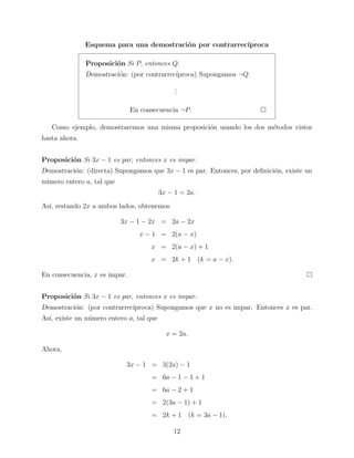Esquema para una demostraci´n por contrarrec´
o
ıproca
Proposici´n Si P, entonces Q.
o
Demostraci´n: (por contrarrec´
o
ıproca) Supongamos ¬Q.
.
.
.
En consecuencia ¬P.
Como ejemplo, demostraremos una misma proposici´n usando los dos m´todos vistos
o
e
hasta ahora.
Proposici´n Si 3x − 1 es par, entonces x es impar.
o
Demostraci´n: (directa) Supongamos que 3x − 1 es par. Entonces, por deﬁnici´n, existe un
o
o
n´mero entero a, tal que
u
3x − 1 = 2a.
As´ restando 2x a ambos lados, obtenemos
ı,
3x − 1 − 2x = 2a − 2x
x − 1 = 2(a − x)
x = 2(a − x) + 1
x = 2k + 1 (k = a − x).
En consecuencia, x es impar.
Proposici´n Si 3x − 1 es par, entonces x es impar.
o
Demostraci´n: (por contrarrec´
o
ıproca) Supongamos que x no es impar. Entonces x es par.
As´ existe un n´mero entero a, tal que
ı,
u
x = 2a.
Ahora,
3x − 1 = 3(2a) − 1
= 6a − 1 − 1 + 1
= 6a − 2 + 1
= 2(3a − 1) + 1
= 2k + 1 (k = 3a − 1).
12

 